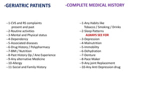 -GERIATRIC PATIENTS -COMPLETE MEDICAL HISTORY
--1-CVS and RS complaints
present and past
--2-Routine activities
--3-Mental and Physical status
--4-Dependency
--5-Associated diseases
--6-Drug History / Polypharmacy
--7-BMI / Nutrition
--8-Past History Op / Ane Experience
--9-Any alternative Medicine
--10-Allergy
--11-Social and Family History
--1-Any Habits like
Tobacco / Smoking / Drinks
--2-Sleep Patterns
ALWAYS SEE FOR
--3-Depression
--4-Malnutrition
--5-Immobility
--6-Dehydration
--7-Denture
--8-Pace Maker
--9-Any joint Replacement
--10-Any Anti Depression drug
 