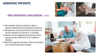 -GERIATRIC PATIENTS
-PRE-OPERATIVE EVALUATION contd.
--1-See weather Geriatric patient is able to
perform Mental Social and Physical activities
--2-All patients must be examined in presence of
Family members or friends or a Guardian
--3-Always see for polypharmacy because these
groups mostly suffer from 2 to 3 systemic
diseases
--4-Note the cognitive functions status to compare
pre and post operative changes
 