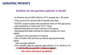 -GERIATRIC PATIENTS
Realities for the geriatric patients in Health
--In America around 200 millions (15 %) people are > 65 years
--They account for almost half of hospital care days
--25-35% surgical cases and procedures done on this age group
--Life expectancy in India now 70-72 Years
--Medical diseases are most common in this group
--Demographical data indicate the elderly people are most
rapidly
growing in the population in America
--Use of health care services by elderly disproportionately
higher
than younger patients
--The mortality rates for patients aged 80-84 is 3 %, 85-90 is 6 %
and above 90 year is 10 % in major surgeries
--All Geriatric patients does not show
the same and equal symptoms
 