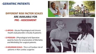 -GERIATRIC PATIENTS
DIFFERENT RISK FACTOR SCALES
ARE AVAILABLE FOR
PRE - ASSESSMENT
--1-APCHE:- (Acute Physiological and chronic
Health evaluation)for critically ill patients
--2-POSSUM:- (Physiological and Operative
severity Score for enumeration of Mortality
and Morbidity) for surgical patients.
--3-GOLDMAN SCALE:- This is of Cardiac risk of
patients in Non cardiac surgeries
 