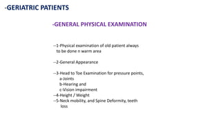 -GERIATRIC PATIENTS
-GENERAL PHYSICAL EXAMINATION
--1-Physical examination of old patient always
to be done n warm area
--2-General Appearance
--3-Head to Toe Examination for pressure points,
a-Joints
b-Hearing and
c-Vision impairment
--4-Height / Weight
--5-Neck mobility, and Spine Deformity, teeth
loss
 