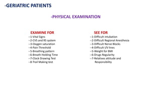 -GERIATRIC PATIENTS
SEE FOR
--1-Difficult intubation
--2-Difficult Regional Anesthesia
--3-Difficult Nerve Blocks
--4-Difficult I/V lines
--5-Weight for BMI
--6-Drugs Regularity
--7-Relatives attitude and
Responsibility
EXAMINE FOR
--1-Vital Signs
--2-CVS and RS system
--3-Oxygen saturation
--4-Pain Threshold
--5-Breathing pattern
--6-Breath Holding Time
--7-Clock Drawing Test
--8-Trail Making test
-PHYSICAL EXAMINATION
 