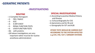 -GERIATRIC PATIENTS
-INVESTIGATIONS
ROUTINE
--1-Complete Hemogram
--2- FBS / HbA1C
--3- ECG
--4- X ARY CHEST
--5- RENAL FUNCTION TESTS
--6- LIVER FUNCTION TESTS
--6b- with proteins
--(All above investigations are very
important rather must be for routine
anesthesia administration)
SPECIAL INVESTIGATIONS
--1-According to positive Medical History
and Disease
--a- Echocardiography for CVS
--b-Spirometry and for RS and
--c-Sonography for GIT and KUB
OTHER TESTS WOULD BE CARRIED OUT
ACCORDING TO THE SYSTEM AFFECTED
e.g CVS / RS / GIT / URINARY SYSTEMS
 