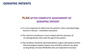 -GERIATRIC PATIENTS
PLAN AFTER COMPLETE ASSESSMENT OF
GERIATRIC PATIENT
--1-It is very important to determine the patient’s status and physiologic
reserve in the pre – anesthetic evaluation.
--2-The risk from anesthesia is more related with the presence of
co-existing disease than with the age of the patient
--3-The condition should be optimized before surgery with good nutrition
Pharmacological support system wise and done without any delay
as long delays increase Morbidity rates are expected to increase
 