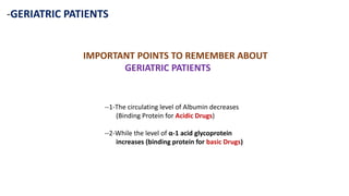 -GERIATRIC PATIENTS
IMPORTANT POINTS TO REMEMBER ABOUT
GERIATRIC PATIENTS
--1-The circulating level of Albumin decreases
(Binding Protein for Acidic Drugs)
--2-While the level of α-1 acid glycoprotein
increases (binding protein for basic Drugs)
 