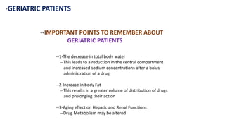 -GERIATRIC PATIENTS
--IMPORTANT POINTS TO REMEMBER ABOUT
GERIATRIC PATIENTS
--1-The decrease in total body water
--This leads to a reduction in the central compartment
and increased sodium concentrations after a bolus
administration of a drug
--2-Increase in body Fat
--This results in a greater volume of distribution of drugs
and prolonging their action
--3-Aging effect on Hepatic and Renal Functions
--Drug Metabolism may be altered
 