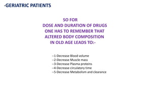 -GERIATRIC PATIENTS
SO FOR
DOSE AND DURATION OF DRUGS
ONE HAS TO REMEMBER THAT
ALTERED BODY COMPOSITION
IN OLD AGE LEADS TO:-
--1-Decrease Blood volume
--2-Decrease Muscle mass
--3-Decrease Plasma proteins
--4-Decrease circulatory time
--5-Decrease Metabolism and clearance
 