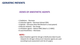 -GERIATRIC PATIENTS
-DOSES OF ANESTHETIC AGENTS
--1-Sedations - Decrease
--2-Induction agents – Decrease (almost 50%)
--3-Opioids – Decrease (Here Remifentanil is most potent)
--4-Muscle relaxants – No change
--5-Inhalation agents – Reduce MAC (Ideal is 1.5 MAC)
--6-Local Anesthetics – Decreases
NOTE:-
--Ideal inhalation agent for old age is Desflurane ideal muscle
relaxants for old age is Atracurium induction agents are used
according to pre-assessment and risk of surgery
 
