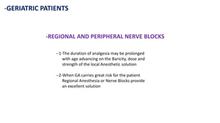 -GERIATRIC PATIENTS
-REGIONAL AND PERIPHERAL NERVE BLOCKS
--1-The duration of analgesia may be prolonged
with age advancing on the Baricity, dose and
strength of the local Anesthetic solution
--2-When GA carries great risk for the patient
Regional Anesthesia or Nerve Blocks provide
an excellent solution
 