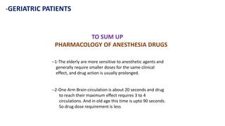 -GERIATRIC PATIENTS
TO SUM UP
PHARMACOLOGY OF ANESTHESIA DRUGS
--1-The elderly are more sensitive to anesthetic agents and
generally require smaller doses for the same clinical
effect, and drug action is usually prolonged.
--2-One Arm Brain circulation is about 20 seconds and drug
to reach their maximum effect requires 3 to 4
circulations. And in old age this time is upto 90 seconds.
So drug dose requirement is less
 