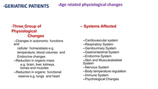 -GERIATRIC PATIENTS -Age related physiological changes
-Three Group of
Physiological
Changes
-- Systems Affected
--Changes in autonomic functions
and
cellular homeostasis e.g.
temperature, blood volumes and
Endocrine changes
--Reduction in organic mass
e.g. brain, liver, kidneys,
bones and muscles
--Reduction in organic functional
reserve e.g. lungs and heart
--Cardiovascular system
--Respiratory System
--Genitourinary System
--Gastrointestinal System
--Endocrine System
--Skin and Musculoskeletal
System
--Nervous System
--Body temperature regulation
--Immune System
--Psychological Changes
 