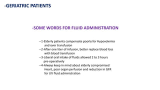 -GERIATRIC PATIENTS
-SOME WORDS FOR FLUID ADMINISTRATION
--1-Elderly patients compensate poorly for Hypovolemia
and over transfusion
--2-After one liter of infusion, better replace blood loss
with blood transfusion
--3-Liberal oral intake of fluids allowed 2 to 3 hours
pre-operatively
--4-Always keep in mind about elderly compromised
Heart, poor organ perfusion and reduction in GFR
for I/V fluid administration
 