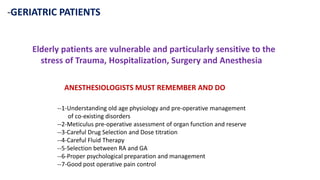 -GERIATRIC PATIENTS
Elderly patients are vulnerable and particularly sensitive to the
stress of Trauma, Hospitalization, Surgery and Anesthesia
ANESTHESIOLOGISTS MUST REMEMBER AND DO
--1-Understanding old age physiology and pre-operative management
of co-existing disorders
--2-Meticulus pre-operative assessment of organ function and reserve
--3-Careful Drug Selection and Dose titration
--4-Careful Fluid Therapy
--5-Selection between RA and GA
--6-Proper psychological preparation and management
--7-Good post operative pain control
 