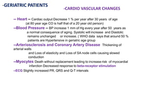 -GERIATRIC PATIENTS
-CARDIO VASCULAR CHANGES
-- Heart – Cardiac output Decrease 1 % per year after 30 years of age
(at 80 year age CO is half that of a 20 year old person)
--Blood Pressure – BP increase 1 mm of Hg every year after 50 years as
a normal consequence of aging. Systolic will increase and Diastolic
remains unchanged or increase. ( WHO data says that around 50 %
patients are Hypertensive in geriatric age group
--Arteriosclerosis and Coronary Artery Disease Thickening of
arterial walls
and Loss of elasticity and Loss of SA node cells causing slowed
conduction
--Myocytes Death without replacement leading to increase risk of myocardial
infarction Decreased response to beta-receptor stimulation
--ECG Slightly increased PR, QRS and Q-T intervals
 