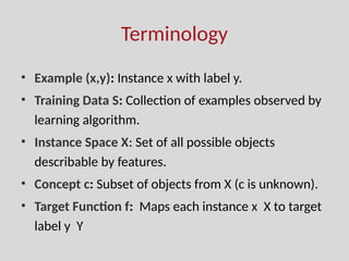 Terminology
• Example (x,y): Instance x with label y.
• Training Data S: Collection of examples observed by
learning algorithm.
• Instance Space X: Set of all possible objects
describable by features.
• Concept c: Subset of objects from X (c is unknown).
• Target Function f: Maps each instance x X to target
label y Y
 