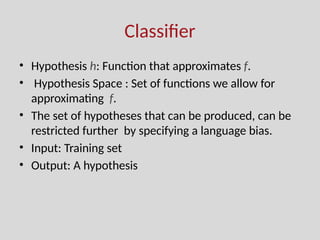 Classifier
• Hypothesis h: Function that approximates f.
• Hypothesis Space : Set of functions we allow for
approximating f.
• The set of hypotheses that can be produced, can be
restricted further by specifying a language bias.
• Input: Training set
• Output: A hypothesis
 
