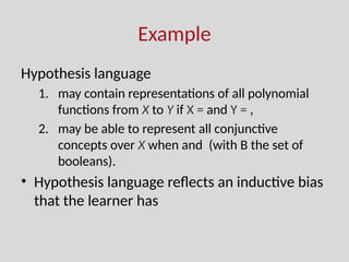Example
Hypothesis language
1. may contain representations of all polynomial
functions from X to Y if X = and Y = ,
2. may be able to represent all conjunctive
concepts over X when and (with B the set of
booleans).
• Hypothesis language reflects an inductive bias
that the learner has
 