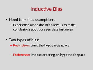 Inductive Bias
• Need to make assumptions
– Experience alone doesn’t allow us to make
conclusions about unseen data instances
• Two types of bias:
– Restriction: Limit the hypothesis space
(e.g., look at rules)
– Preference: Impose ordering on hypothesis space
(e.g., more general, consistent with data)
 