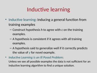 Inductive learning
• Inductive learning: Inducing a general function from
training examples
– Construct hypothesis h to agree with c on the training
examples.
– A hypothesis is consistent if it agrees with all training
examples.
– A hypothesis said to generalize well if it correctly predicts
the value of y for novel example.
• Inductive Learning is an Ill Posed Problem:
Unless we see all possible examples the data is not sufficient for an
inductive learning algorithm to find a unique solution.
 