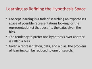 Learning as Refining the Hypothesis Space
• Concept learning is a task of searching an hypotheses
space of possible representations looking for the
representation(s) that best fits the data, given the
bias.
• The tendency to prefer one hypothesis over another
is called a bias.
• Given a representation, data, and a bias, the problem
of learning can be reduced to one of search.
 