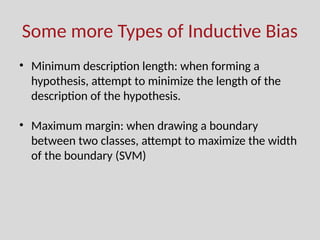 Some more Types of Inductive Bias
• Minimum description length: when forming a
hypothesis, attempt to minimize the length of the
description of the hypothesis.
• Maximum margin: when drawing a boundary
between two classes, attempt to maximize the width
of the boundary (SVM)
 