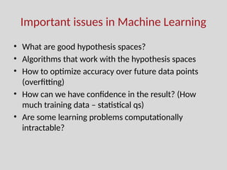 Important issues in Machine Learning
• What are good hypothesis spaces?
• Algorithms that work with the hypothesis spaces
• How to optimize accuracy over future data points
(overfitting)
• How can we have confidence in the result? (How
much training data – statistical qs)
• Are some learning problems computationally
intractable?
 