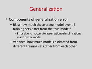 Generalization
• Components of generalization error
– Bias: how much the average model over all
training sets differ from the true model?
• Error due to inaccurate assumptions/simplifications
made by the model
– Variance: how much models estimated from
different training sets differ from each other
 