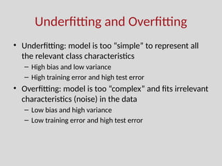 Underfitting and Overfitting
• Underfitting: model is too “simple” to represent all
the relevant class characteristics
– High bias and low variance
– High training error and high test error
• Overfitting: model is too “complex” and fits irrelevant
characteristics (noise) in the data
– Low bias and high variance
– Low training error and high test error
 