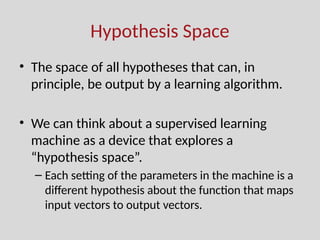 Hypothesis Space
• The space of all hypotheses that can, in
principle, be output by a learning algorithm.
• We can think about a supervised learning
machine as a device that explores a
“hypothesis space”.
– Each setting of the parameters in the machine is a
different hypothesis about the function that maps
input vectors to output vectors.
 