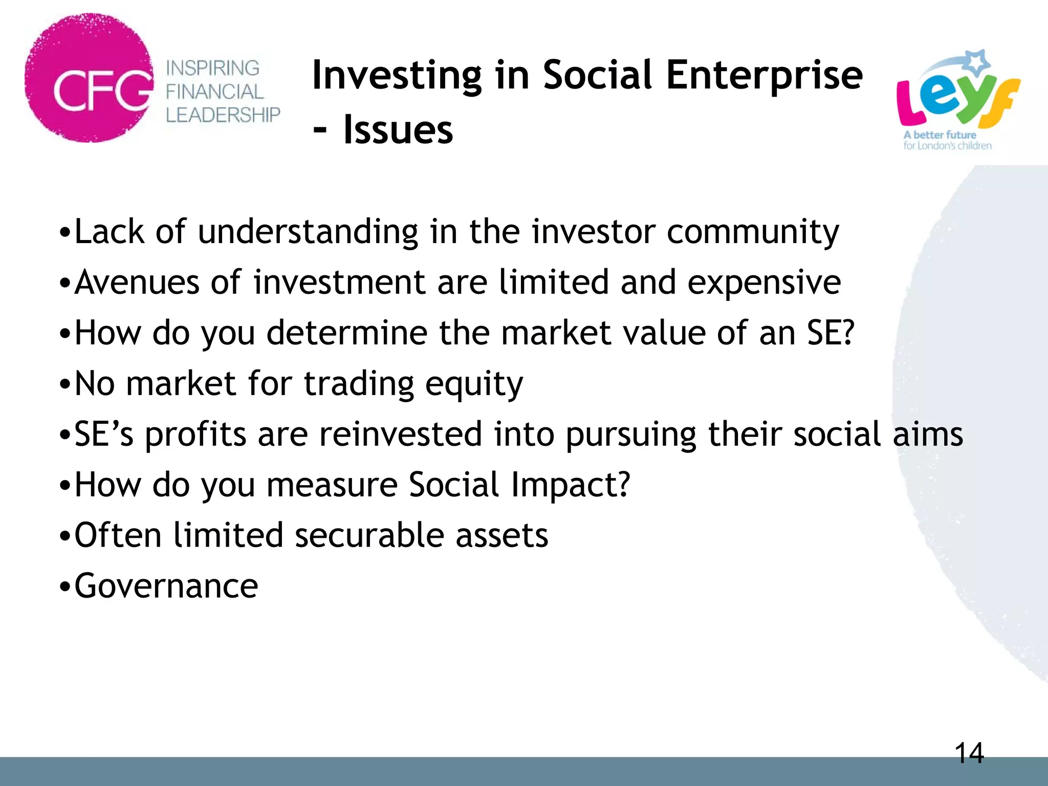 Investing in Social Enterprise
- Issues
•Lack of understanding in the investor community
•Avenues of investment are limited and expensive
•How do you determine the market value of an SE?
•No market for trading equity
•SE’s profits are reinvested into pursuing their social aims
•How do you measure Social Impact?
•Often limited securable assets
•Governance
14
 