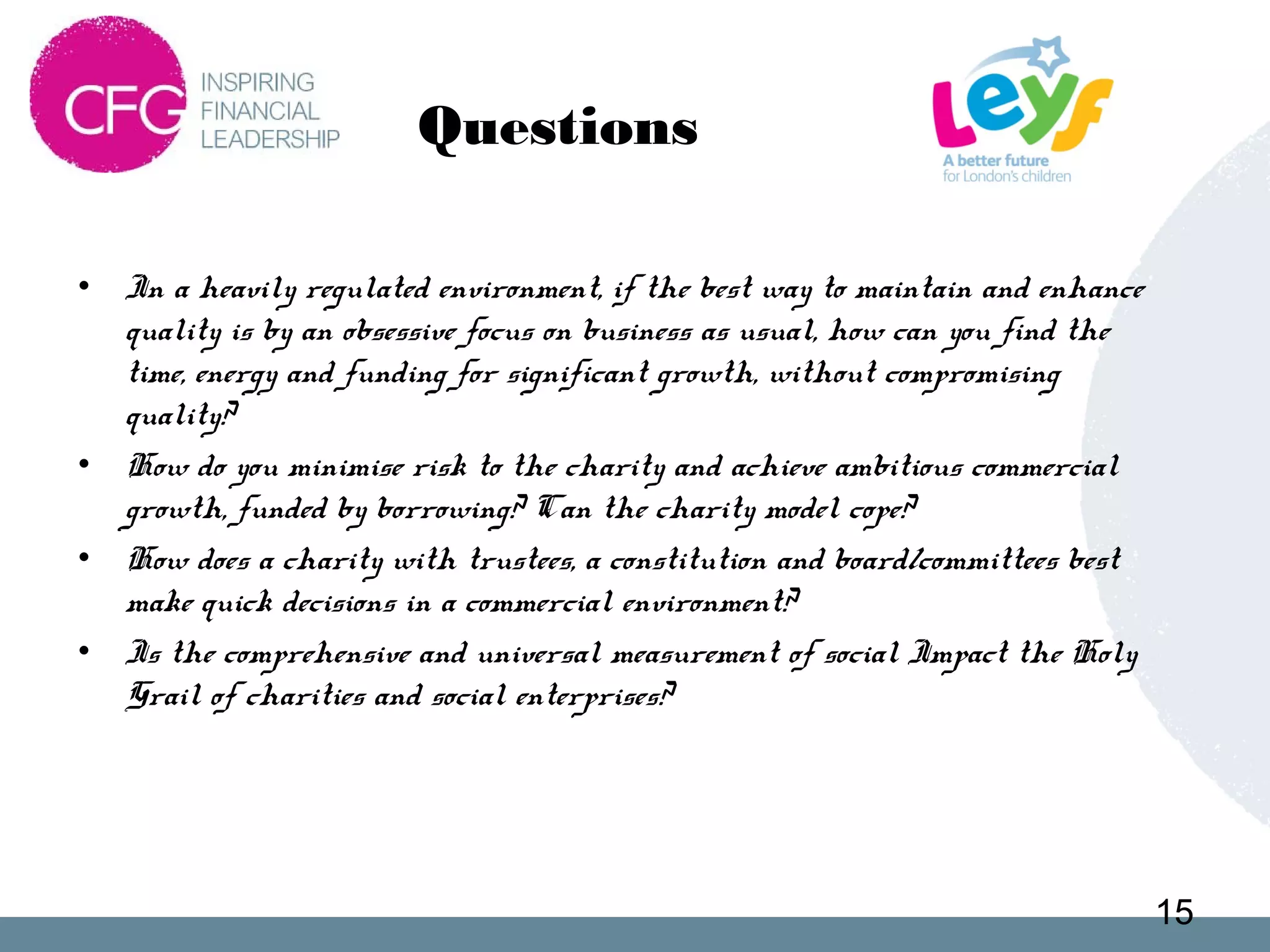 Questions
• In a heavily regulated environment, if the best way to maintain and enhance
quality is by an obsessive focus on business as usual, how can you find the
time, energy and funding for significant growth, without compromising
quality?
• How do you minimise risk to the charity and achieve ambitious commercial
growth, funded by borrowing? Can the charity model cope?
• How does a charity with trustees, a constitution and board/committees best
make quick decisions in a commercial environment?
• Is the comprehensive and universal measurement of social Impact the Holy
Grail of charities and social enterprises?
15
 