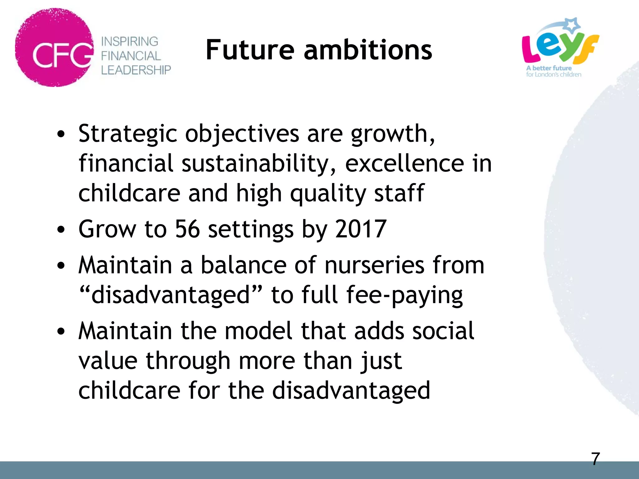 Future ambitions
• Strategic objectives are growth,
financial sustainability, excellence in
childcare and high quality staff
• Grow to 56 settings by 2017
• Maintain a balance of nurseries from
“disadvantaged” to full fee-paying
• Maintain the model that adds social
value through more than just
childcare for the disadvantaged
7
 