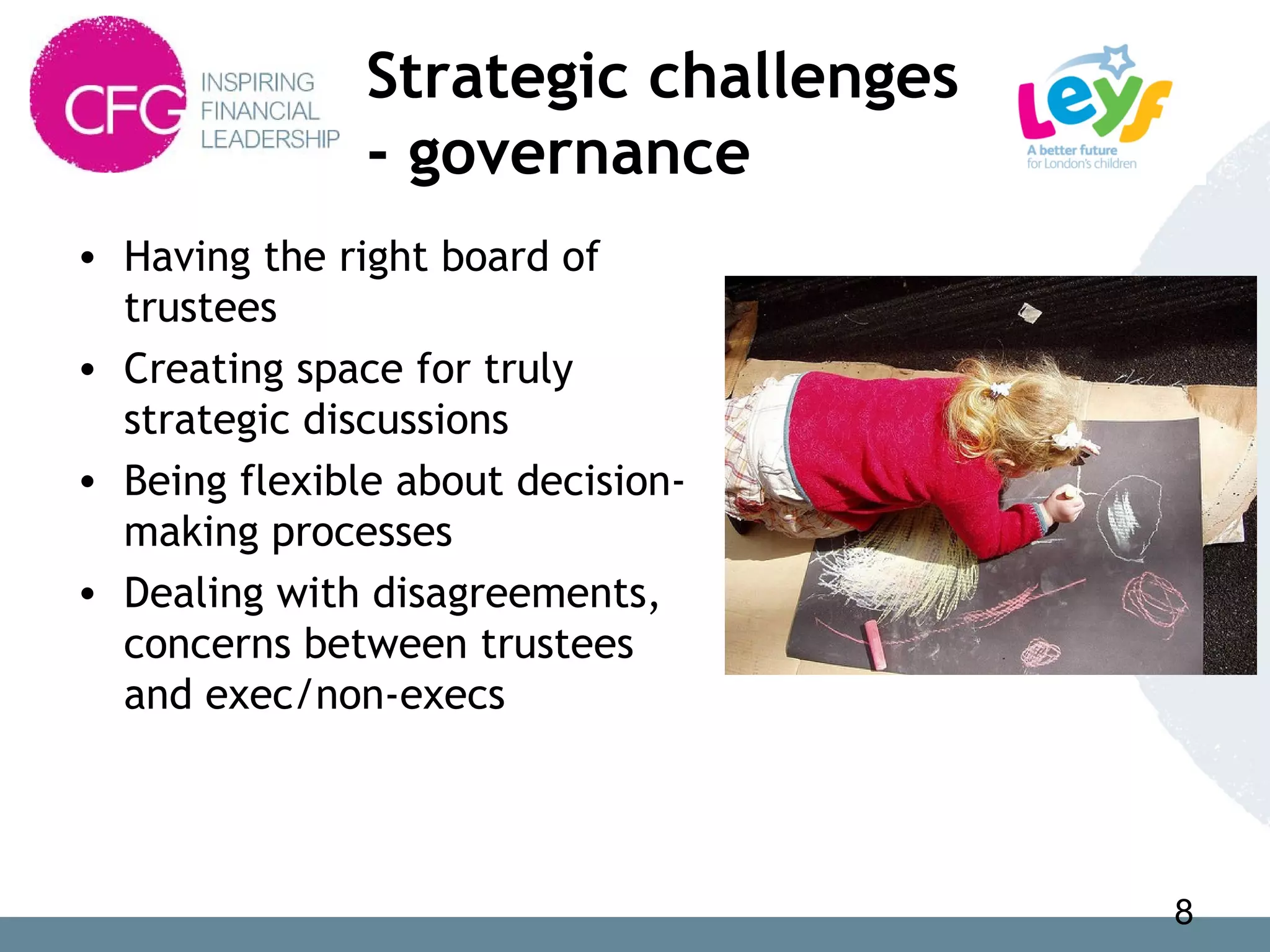 Strategic challenges
- governance
• Having the right board of
trustees
• Creating space for truly
strategic discussions
• Being flexible about decision-
making processes
• Dealing with disagreements,
concerns between trustees
and exec/non-execs
8
 