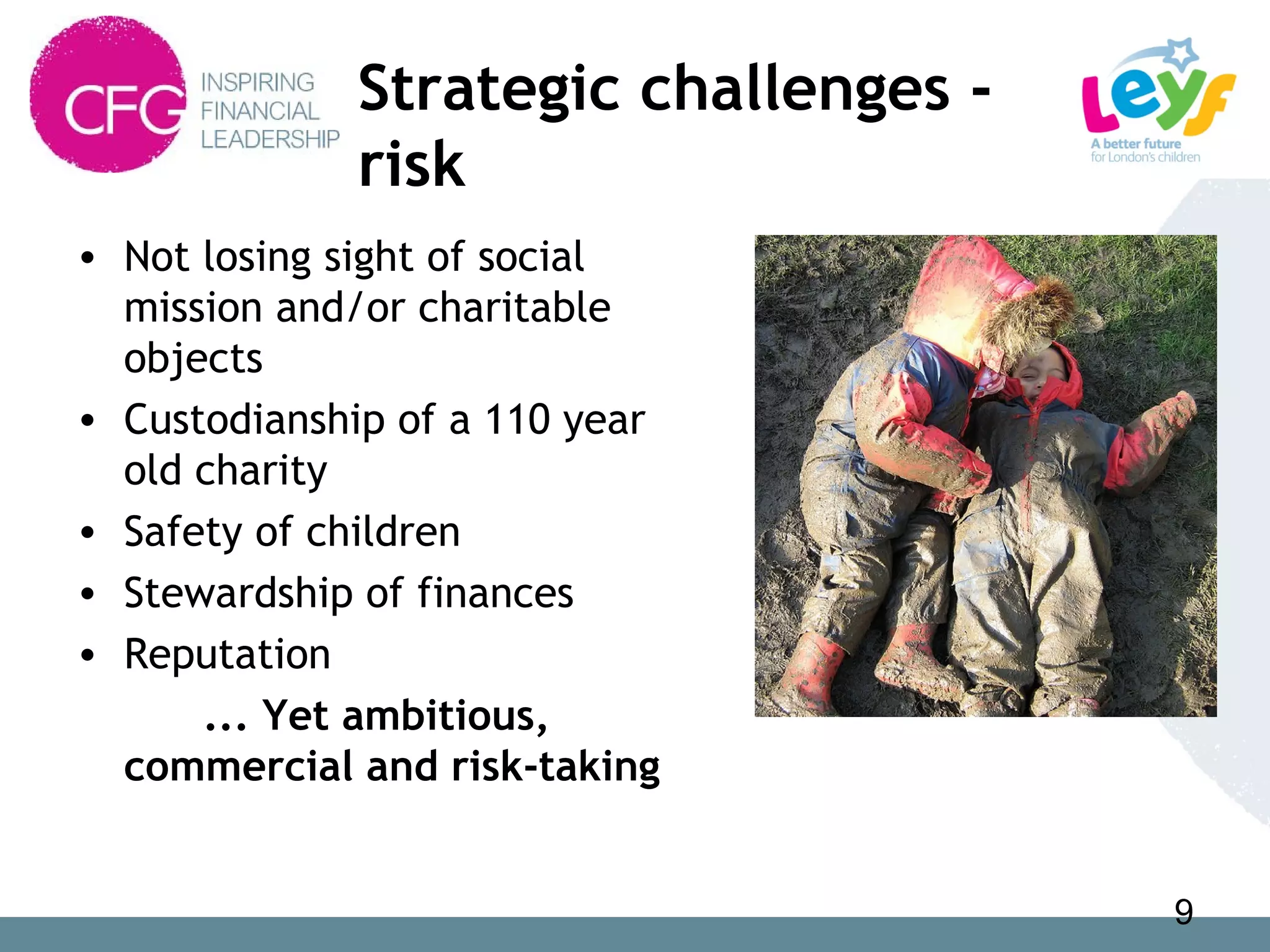 Strategic challenges -
risk
• Not losing sight of social
mission and/or charitable
objects
• Custodianship of a 110 year
old charity
• Safety of children
• Stewardship of finances
• Reputation
... Yet ambitious,
commercial and risk-taking
9
 