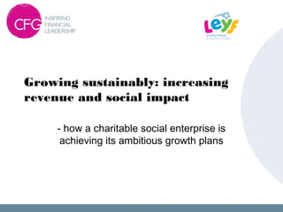 Growing sustainably: increasing
revenue and social impact
- how a charitable social enterprise is
achieving its ambitious growth plans
 