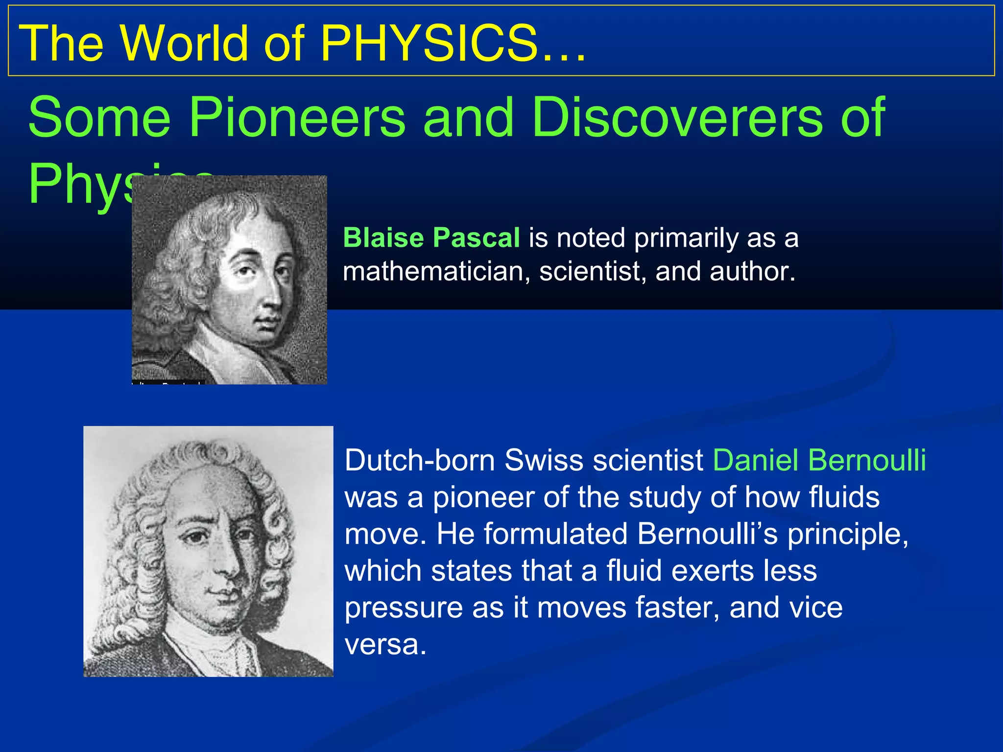 The World of PHYSICS…
Some Pioneers and Discoverers of
Physics…
Blaise Pascal is noted primarily as a
mathematician, scientist, and author.
Dutch-born Swiss scientist Daniel Bernoulli
was a pioneer of the study of how fluids
move. He formulated Bernoulli’s principle,
which states that a fluid exerts less
pressure as it moves faster, and vice
versa.
 