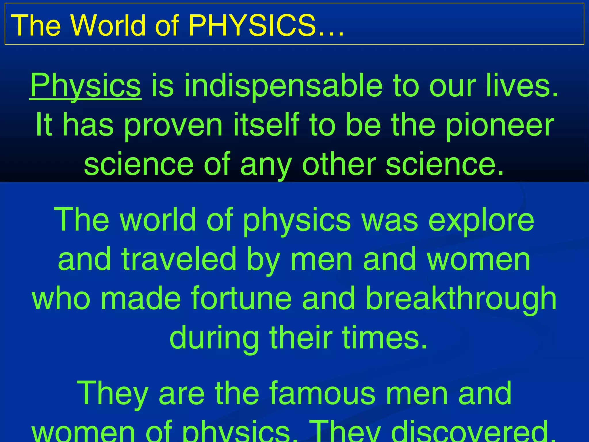 The World of PHYSICS…
Physics is indispensable to our lives.
It has proven itself to be the pioneer
science of any other science.
The world of physics was explore
and traveled by men and women
who made fortune and breakthrough
during their times.
They are the famous men and
 