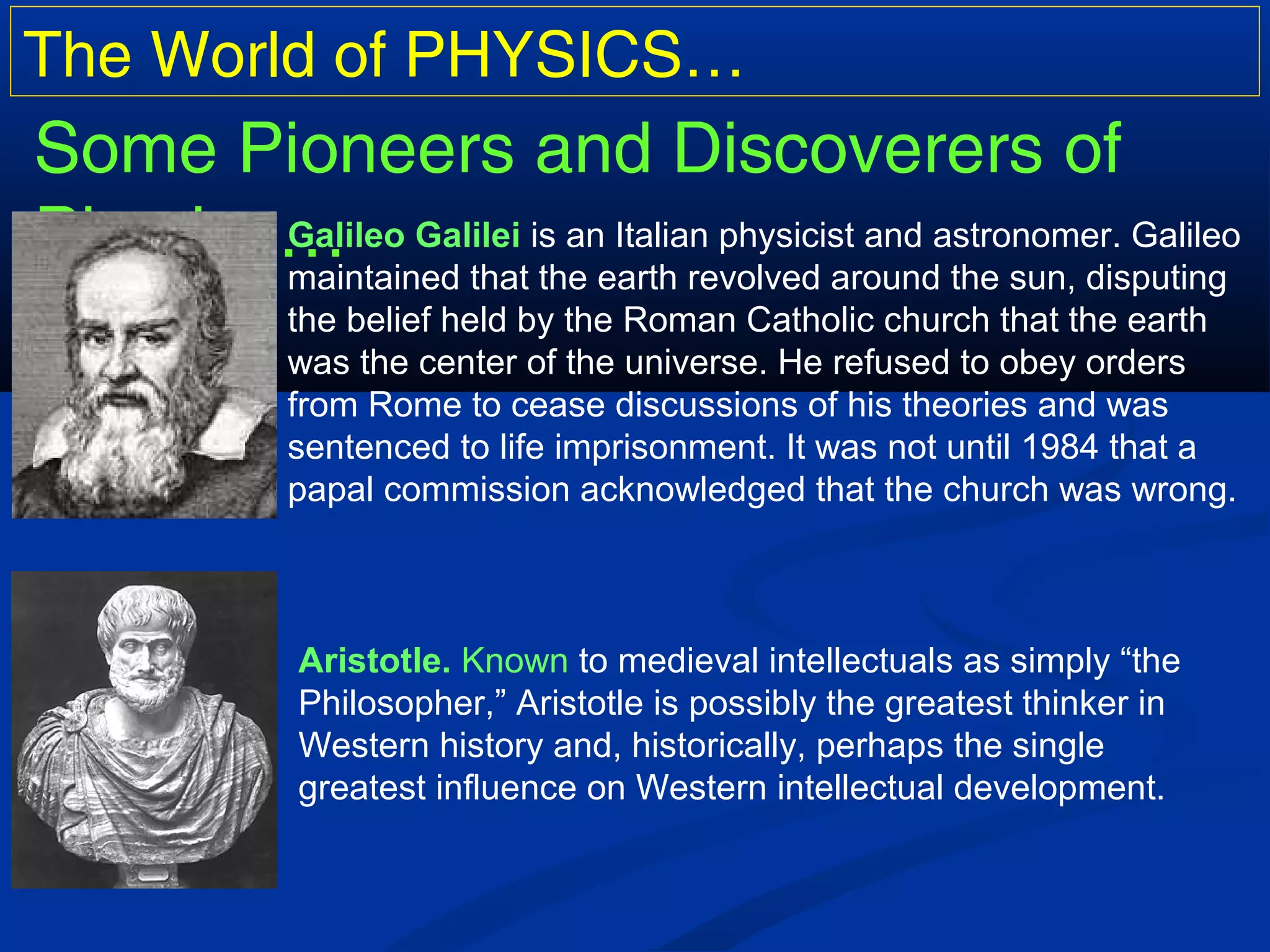 The World of PHYSICS…
Some Pioneers and Discoverers of
Physics…Galileo Galilei is an Italian physicist and astronomer. Galileo
maintained that the earth revolved around the sun, disputing
the belief held by the Roman Catholic church that the earth
was the center of the universe. He refused to obey orders
from Rome to cease discussions of his theories and was
sentenced to life imprisonment. It was not until 1984 that a
papal commission acknowledged that the church was wrong.
Aristotle. Known to medieval intellectuals as simply “the
Philosopher,” Aristotle is possibly the greatest thinker in
Western history and, historically, perhaps the single
greatest influence on Western intellectual development.
 