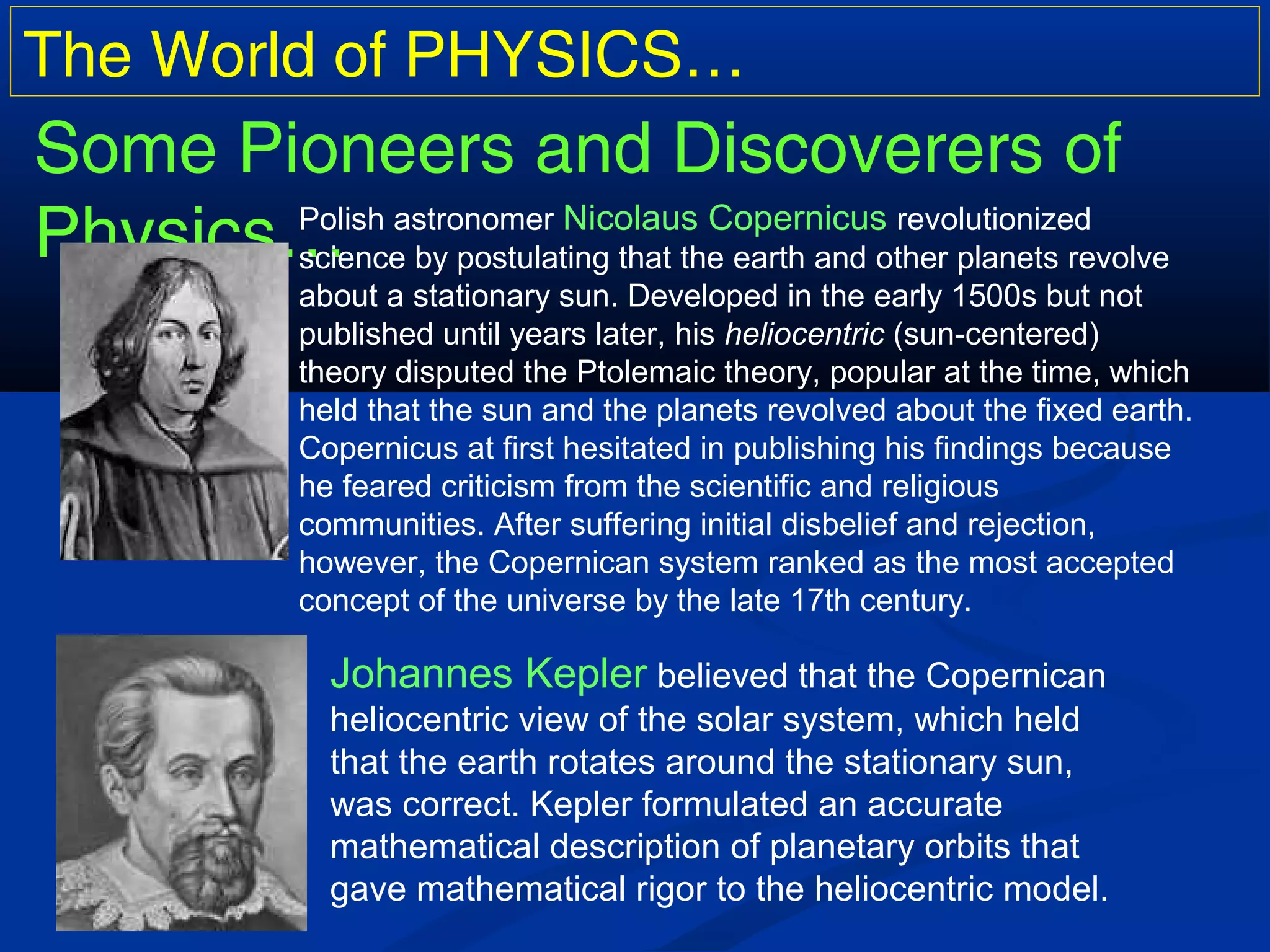 The World of PHYSICS…
Some Pioneers and Discoverers of
Physics…Polish astronomer Nicolaus Copernicus revolutionized
science by postulating that the earth and other planets revolve
about a stationary sun. Developed in the early 1500s but not
published until years later, his heliocentric (sun-centered)
theory disputed the Ptolemaic theory, popular at the time, which
held that the sun and the planets revolved about the fixed earth.
Copernicus at first hesitated in publishing his findings because
he feared criticism from the scientific and religious
communities. After suffering initial disbelief and rejection,
however, the Copernican system ranked as the most accepted
concept of the universe by the late 17th century.
Johannes Kepler believed that the Copernican
heliocentric view of the solar system, which held
that the earth rotates around the stationary sun,
was correct. Kepler formulated an accurate
mathematical description of planetary orbits that
gave mathematical rigor to the heliocentric model.
 