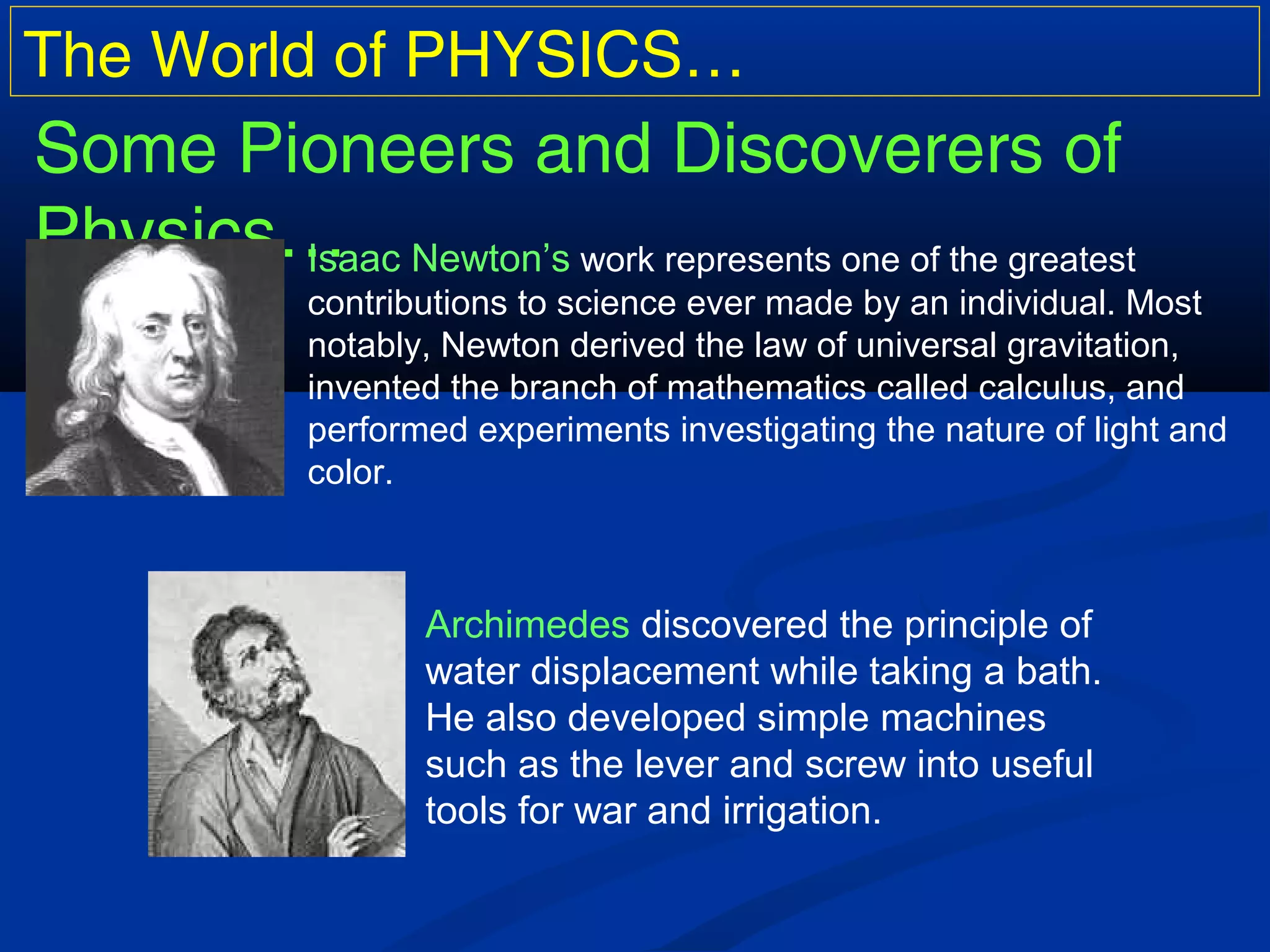 The World of PHYSICS…
Some Pioneers and Discoverers of
Physics…Isaac Newton’s work represents one of the greatest
contributions to science ever made by an individual. Most
notably, Newton derived the law of universal gravitation,
invented the branch of mathematics called calculus, and
performed experiments investigating the nature of light and
color.
Archimedes discovered the principle of
water displacement while taking a bath.
He also developed simple machines
such as the lever and screw into useful
tools for war and irrigation.
 