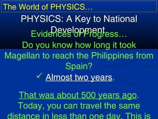 The World of PHYSICS…
PHYSICS: A Key to National
Development.Evidences of Progress…
Do you know how long it took
Magellan to reach the Philippines from
Spain?
 Almost two years.
That was about 500 years ago.
Today, you can travel the same
 