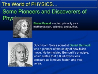 The World of PHYSICS…
Some Pioneers and Discoverers of
Physics…
Blaise Pascal is noted primarily as a
mathematician, scientist, and author.
Dutch-born Swiss scientist Daniel Bernoulli
was a pioneer of the study of how fluids
move. He formulated Bernoulli’s principle,
which states that a fluid exerts less
pressure as it moves faster, and vice
versa.
 