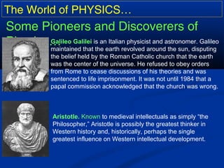 The World of PHYSICS…
Some Pioneers and Discoverers of
Physics…Galileo Galilei is an Italian physicist and astronomer. Galileo
maintained that the earth revolved around the sun, disputing
the belief held by the Roman Catholic church that the earth
was the center of the universe. He refused to obey orders
from Rome to cease discussions of his theories and was
sentenced to life imprisonment. It was not until 1984 that a
papal commission acknowledged that the church was wrong.
Aristotle. Known to medieval intellectuals as simply “the
Philosopher,” Aristotle is possibly the greatest thinker in
Western history and, historically, perhaps the single
greatest influence on Western intellectual development.
 