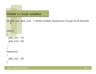 Global vs. local variables
int glob_var1, glob_var2; /* global variables, declared out of scope for all functions
    */

main ()
{
  glob_var1 = 10;
  glob_var2 = 20;
….
}
function1()
{
  glob_var1 = 30;
}

Texas A&M University                                                             10
 