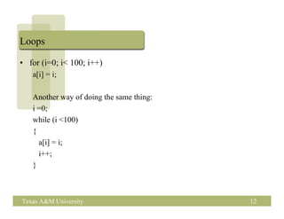 Loops

• for (i=0; i< 100; i++)
   a[i] = i;

   Another way of doing the same thing:
   i =0;
   while (i <100)
   {
     a[i] = i;
     i++;
   }



Texas A&M University                      12
 