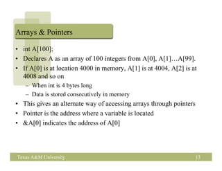 Arrays & Pointers

• int A[100];
• Declares A as an array of 100 integers from A[0], A[1]…A[99].
• If A[0] is at location 4000 in memory, A[1] is at 4004, A[2] is at
  4008 and so on
   – When int is 4 bytes long
   – Data is stored consecutively in memory
• This gives an alternate way of accessing arrays through pointers
• Pointer is the address where a variable is located
• &A[0] indicates the address of A[0]




Texas A&M University                                                 13
 