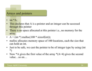 Arrays and pointers

• int *A;
• This declares that A is a pointer and an integer can be accessed
  through this pointer
• There is no space allocated at this pointer i.e., no memory for the
  array.
• A = (int *) malloc(100 * sizeof(int));
• malloc allocates memory space of 100 locations, each the size that
  can hold an int.
• Just to be safe, we cast the pointer to be of integer type by using (int
  *)
• Now *A gives the first value of the array *(A+4) gives the second
  value…so on…

Texas A&M University                                                 14
 