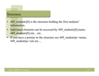 Structures

• 449_students[0] is the structure holding the first students’
  information.
• Individual elements can be accessed by 449_students[0].name,
  449_students[0].uin…etc..
• If you have a pointer to the structure use 449_studentsp->name,
  449_studentsp->uin etc…




Texas A&M University                                                17
 