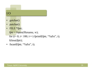 I/O

• getchar()
• putchar()
• FILE *fptr;
  fptr = fopen(filename, w);
  for (i= 0; i< 100; i++) fprintf(fptr, “%dn”, i);
  fclose(fptr);
• fscanf(fptr, “%dn”, i);




Texas A&M University                                  18
 