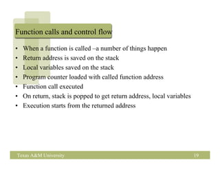 Function calls and control flow

•   When a function is called –a number of things happen
•   Return address is saved on the stack
•   Local variables saved on the stack
•   Program counter loaded with called function address
•   Function call executed
•   On return, stack is popped to get return address, local variables
•   Execution starts from the returned address




Texas A&M University                                                    19
 